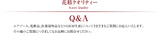 花精クオリティー Kasei Quality
エアゾール、化粧品、医薬部外品などのOEM生産についてさまざまなご質問にお応えします。その他のご質問につきましてもお気軽にお問合せください。