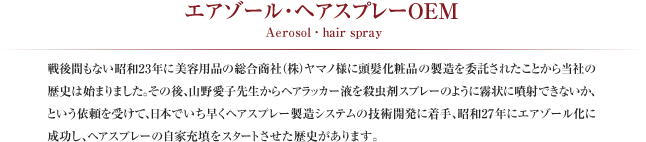エアゾール・ヘアスプレーOEM
Aerosol・hair spray
戦後間もない昭和23年に美容用品の総合商社（株）ヤマノ様に頭髪化粧品の製造を委託されたことから当社の歴史は始まりました。その後、山野愛子先生からヘアラッカー液を殺虫剤スプレーのように霧状に噴射できないか、という依頼を受けて、日本でいち早くヘアスプレー製造システムの技術開発に着手、昭和27年にエアゾール化に成功し、ヘアスプレーの自家充填をスタートさせた歴史があります。